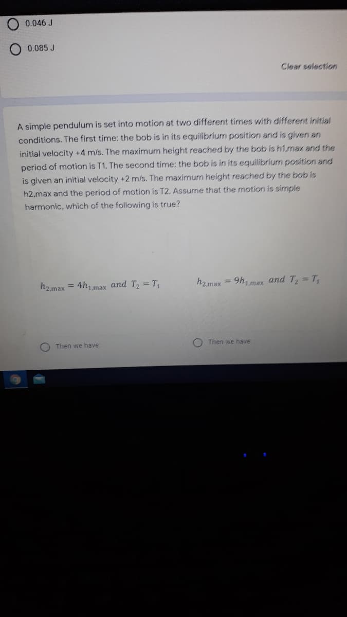 0.046 J
0.085 J
Clear selection
A simple pendulum is set into motion at two different times with different initial
conditions. The first time: the bob is in its equilibrium position and is given an
initial velocity +4 m/s. The maximum height reached by the bob is h1,ma and the
period of motion is T1. The second time: the bob is in its equilibrium position and
is given an initial velocity +2 m/s. The maximum height reached by the bob is
h2.max and the period of motion is T2. Assume that the motion is simple
harmonic, which of the following is true?
h2.max = 4h,max and T2 = T,
h2max = 9h, max and T, =T,
1,max
O Then we have:
Then we have
