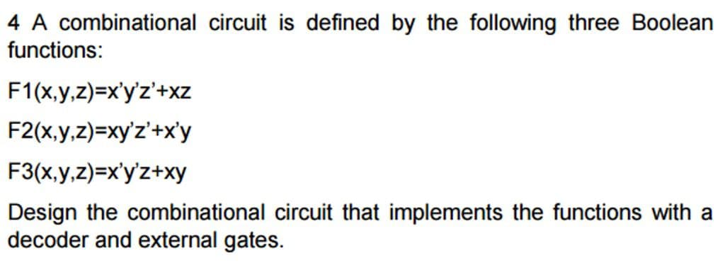 4 A combinational circuit is defined by the following three Boolean
functions:
F1(x,y,z)=x'y'z'+xz
F2(x,y,z)=xy'z'+x'y
F3(x,y,z)=x'y'z+xy
Design the combinational circuit that implements the functions with a
decoder and external gates.
