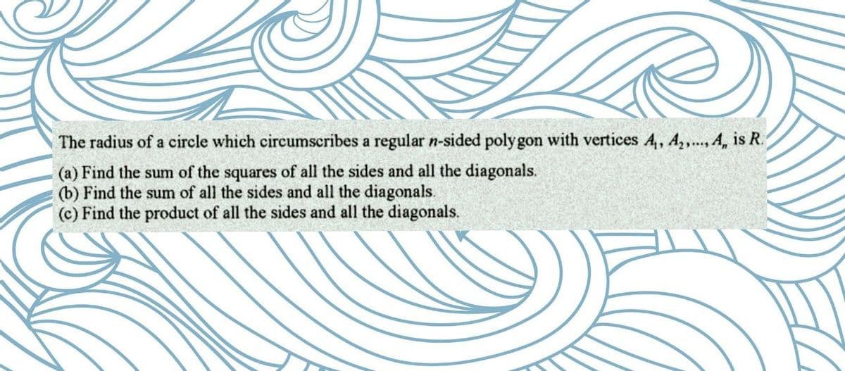 The radius of a circle which circumscribes a regular n-sided polygon with vertices A₁, A₂,..., A, is R.
(a) Find the sum of the squares of all the sides and all the diagonals.
(b) Find the sum of all the sides and all the diagonals.
(c) Find the product of all the sides and all the diagonals.