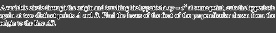 A variable circle through the origin and touching the hyperbola xy=c²at some point, cuts the hyperbola
again at two distinct points A and B. Find the locus of the foot of the perpendicular drawn from the
origin to the line AB.