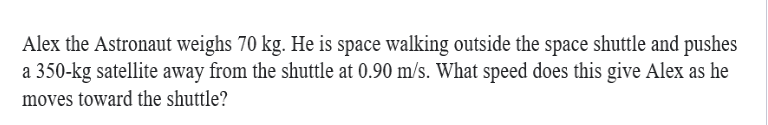 Alex the Astronaut weighs 70 kg. He is space walking outside the space shuttle and pushes
a 350-kg satellite away from the shuttle at 0.90 m/s. What speed does this give Alex as he
moves toward the shuttle?
