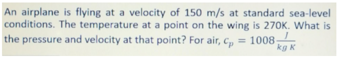 An airplane is flying at a velocity of 150 m/s at standard sea-level
conditions. The temperature at a point on the wing is 270K. What is
the pressure and velocity at that point? For air, c,
= 1008
kg K
