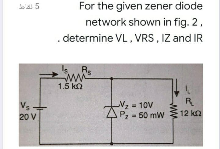 For the given zener diode
network shown in fig. 2,
determine VL, VRS, IZ and IR
bläi 5
Rs
1.5 k2
R
Vz 10V
Pz = 50 mW
Vs
12 k2
20 V
%3D
