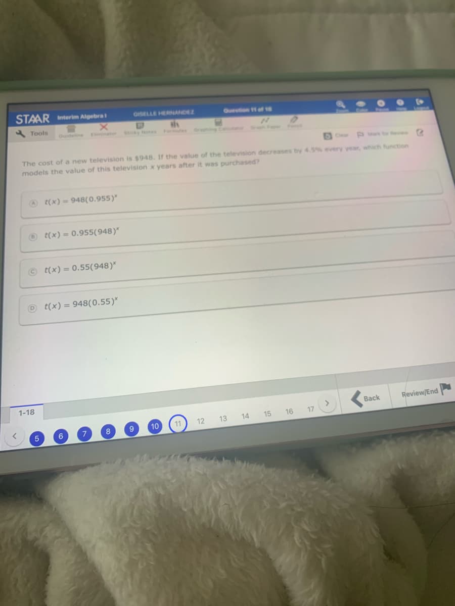 STAAR Interim Algebra
OISELLE HERNANDEZ
Question 11 of 18
Tools
Ouideline
Eminator Stcky Notes Formules
uanor rn
Ce
PMwkfore
The cost of a new television is $948. If the value of the television decreases by 4.5% every year, which function
models the value of this television x years after it was purchased?
@ t(x) = 948(0.955)"
O t(x) = 0.955(948)*
© t(x) = 0.55(948)*
O t(x) = 948(0.55)*
1-18
Back
Review/End
10
12 13 14
15 16
17
6
7
8
