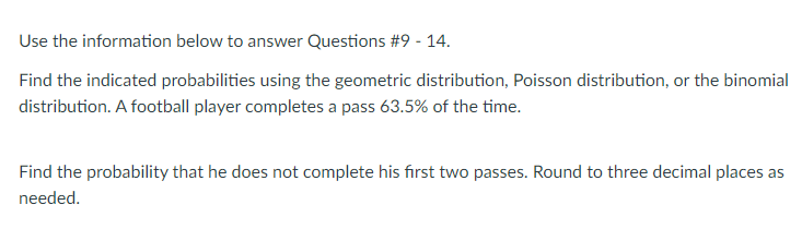 Use the information below to answer Questions #9 - 14.
Find the indicated probabilities using the geometric distribution, Poisson distribution, or the binomial
distribution. A football player completes a pass 63.5% of the time.
Find the probability that he does not complete his fırst two passes. Round to three decimal places as
needed.
