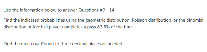 Use the information below to answer Questions #9 - 14.
Find the indicated probabilities using the geometric distribution, Poisson distribution, or the binomial
distribution. A football player completes a pass 63.5% of the time.
Find the mean (µ). Round to three decimal places as needed.
