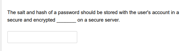 The salt and hash of a password should be stored with the user's account in a
secure and encrypted
on a secure server.
