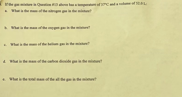 ### Gas Mixture Questions for Educational Purposes

#### Given Conditions:
- Temperature: 37°C
- Volume: 52.0 L

#### Questions:
a. What is the mass of the nitrogen gas in the mixture?

b. What is the mass of the oxygen gas in the mixture?

c. What is the mass of the helium gas in the mixture?

d. What is the mass of the carbon dioxide gas in the mixture?

e. What is the total mass of all the gas in the mixture?