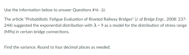 Use the information below to answer Questions #16 - 22.
The article "Probabilistic Fatigue Evaluation of Riveted Railway Bridges" (J. of Bridge Engr., 2008: 237-
244) suggested the exponential distribution with A = 9 as a model for the distribution of stress range
(MPa) in certain bridge connections.
Find the variance. Round to four decimal places as needed.
