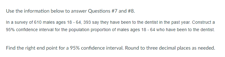 Use the information below to answer Questions #7 and #8.
In a survey of 610 males ages 18 - 64, 393 say they have been to the dentist in the past year. Construct a
95% confidence interval for the population proportion of males ages 18 - 64 who have been to the dentist.
Find the right end point for a 95% confidence interval. Round to three decimal places as needed.
