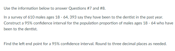 Use the information below to answer Questions #7 and #8.
In a survey of 610 males ages 18 - 64, 393 say they have been to the dentist in the past year.
Construct a 95% confidence interval for the population proportion of males ages 18 - 64 who have
been to the dentist.
Find the left end point for a 95% confidence interval. Round to three decimal places as needed.
