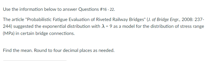 Use the information below to answer Questions #16 - 22.
The article "Probabilistic Fatigue Evaluation of Riveted Railway Bridges" (J. of Bridge Engr., 2008: 237-
244) suggested the exponential distribution with A = 9 as a model for the distribution of stress range
(MPa) in certain bridge connections.
Find the mean. Round to four decimal places as needed.
