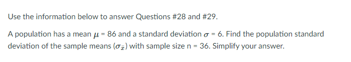 Use the information below to answer Questions #28 and #29.
A population has a mean u = 86 and a standard deviation o = 6. Find the population standard
deviation of the sample means (o) with sample size n = 36. Simplify your answer.
