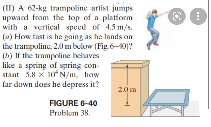 (II) A 62-kg trampoline artist jumps
upward from the top of a platform
with a vertical speed of 4.5 m/s.
(a) How fast is he going as he lands on
the trampoline, 2.0 m below (Fig. 6–40)?
(b) If the trampoline behaves
like a spring of spring con-
stant 5.8 x 10ª N/m, how
far down does he depress it?
2.0 m
FIGURE 6–40
Problem 38.
...
