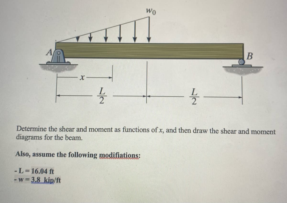 A
X
- L=16.04 ft
-w=3.8 kip/ft
Wo
B
12/200
Determine the shear and moment as functions of x, and then draw the shear and moment
diagrams for the beam.
Also, assume the following modifiations: