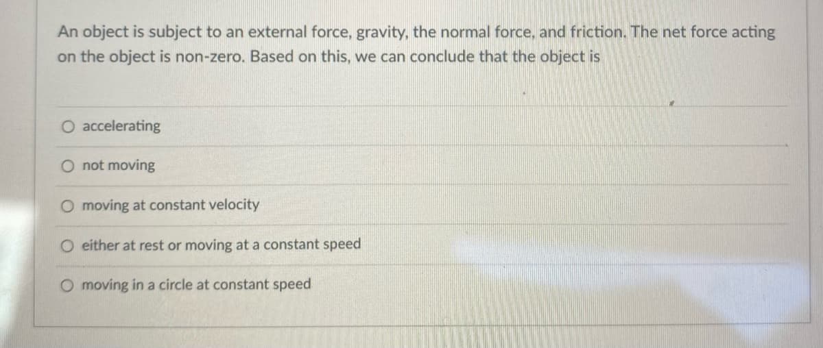 An object is subject to an external force, gravity, the normal force, and friction. The net force acting
on the object is non-zero. Based on this, we can conclude that the object is
O accelerating
O not moving
O moving at constant velocity
O either at rest or moving at a constant speed
O moving in a circle at constant speed