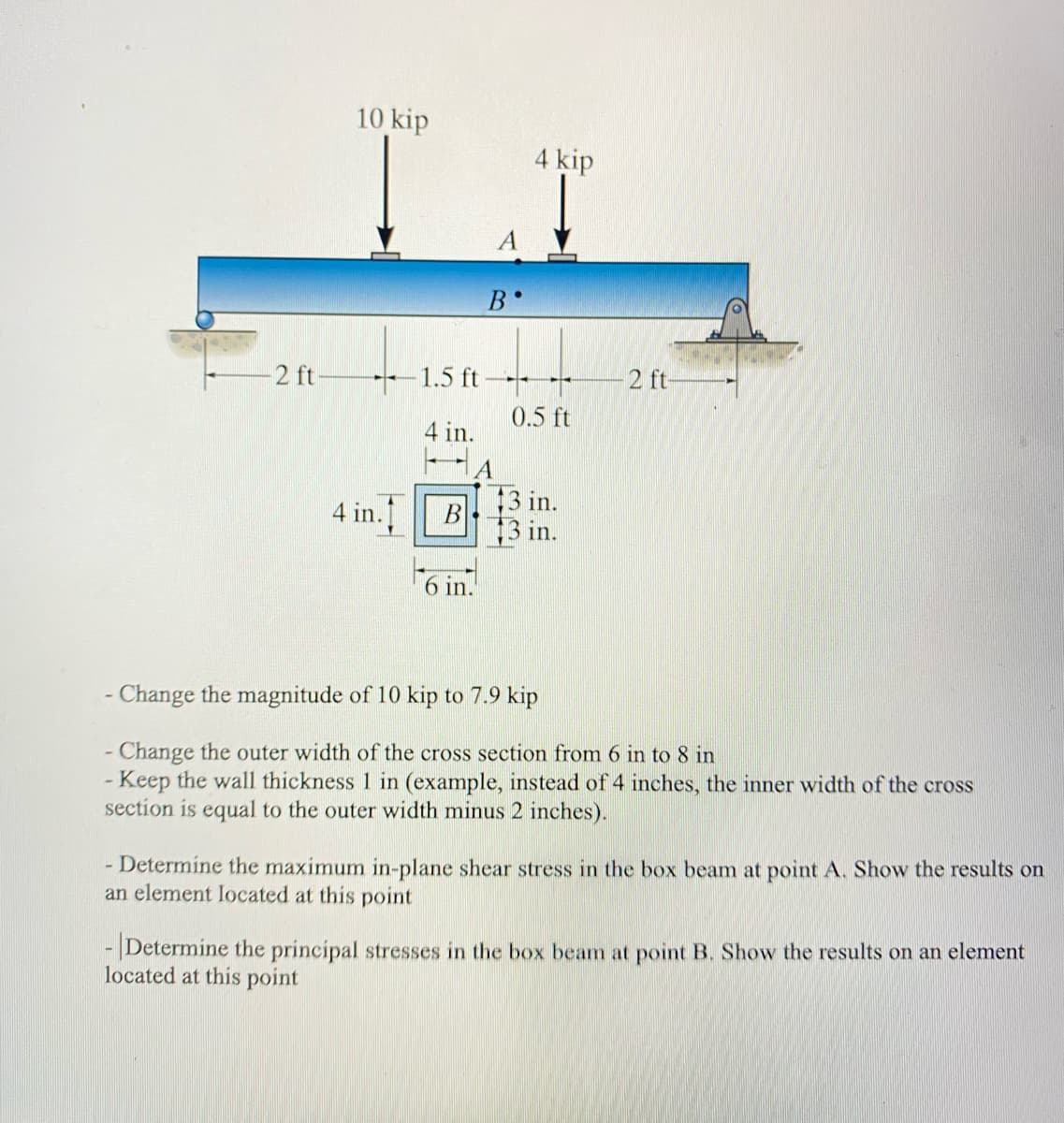 -2 ft
10 kip
4 in.
B
B
1.5 ft--
4 in.
6 in.
●
4 kip
0.5 ft
2 ft-
- Change the magnitude of 10 kip to 7.9 kip
- Change the outer width of the cross section from 6 in to 8 in
- Keep the wall thickness 1 in (example, instead of 4 inches, the inner width of the cross
section is equal to the outer width minus 2 inches).
- Determine the maximum in-plane shear stress in the box beam at point A. Show the results on
an element located at this point
- Determine the principal stresses in the box beam at point B. Show the results on an element
located at this point