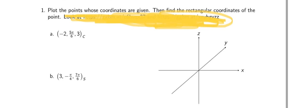 1. Plot the points whose coordinates are given. Then find the rectangular coordinates of the point.

a. \((-2, \frac{5\pi}{6}, 3)_C\)

b. \((3, -\frac{\pi}{4}, \frac{7\pi}{6})_S\)

**Axes Diagram**

The diagram shows a three-dimensional coordinate system with axes labeled \(x\), \(y\), and \(z\). The axes intersect at the origin, creating a standard 3D Cartesian space. 

The problem involves plotting points given in cylindrical and spherical coordinates and finding their rectangular (Cartesian) coordinates.