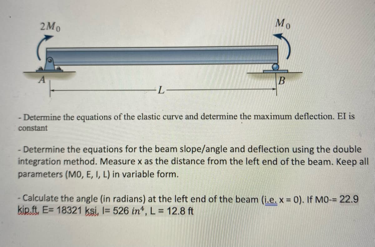 2Mo
L-
Mo
B
- Determine the equations of the elastic curve and determine the maximum deflection. El is
constant
- Determine the equations for the beam slope/angle and deflection using the double
integration method. Measure x as the distance from the left end of the beam. Keep all
parameters (MO, E, I, L) in variable form.
- Calculate the angle (in radians) at the left end of the beam (i.e. x = 0). If MO-= 22.9
kip.ft, E= 18321 ksi, l= 526 in4, L = 12.8 ft