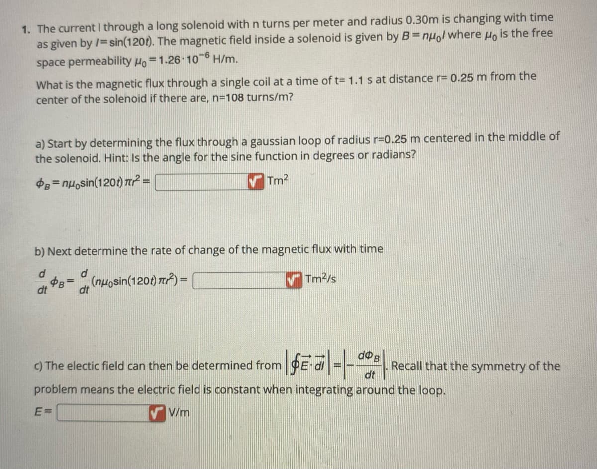 1. The current I through a long solenoid with n turns per meter and radius 0.30m is changing with time
as given by /=sin(120t). The magnetic field inside a solenoid is given by B=nuol where μo is the free
space permeability Ho=1.26-10-6 H/m.
What is the magnetic flux through a single coil at a time of t= 1.1 s at distance r= 0.25 m from the
center of the solenoid if there are, n=108 turns/m?
a) Start by determining the flux through a gaussian loop of radius r=0.25 m centered in the middle of
the solenoid. Hint: Is the angle for the sine function in degrees or radians?
B=nuosin(120t) ² =
VTm²
b) Next determine the rate of change of the magnetic flux with time
d
Tm²/s
dt
d
B=(nuosin(120t) π²) =
dt
| fe·a|=|de|
dt
Recall that the symmetry of the
problem means the electric field is constant when integrating around the loop.
E=
VV/m
c) The electic field can then be determined from
B