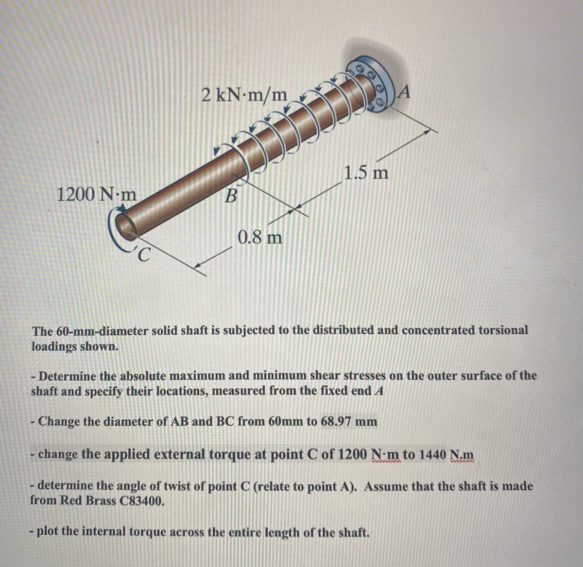 1200 N-m
C
2 kN-m/m
B
0.8 m
1.5 m
The 60-mm-diameter solid shaft is subjected to the distributed and concentrated torsional
loadings shown.
- Determine the absolute maximum and minimum shear stresses on the outer surface of the
shaft and specify their locations, measured from the fixed end A
- Change the diameter of AB and BC from 60mm to 68.97 mm
- change the applied external torque at point C of 1200 N-m to 1440 N.m
wwwm
- determine the angle of twist of point C (relate to point A). Assume that the shaft is made
from Red Brass C83400.
plot the internal torque across the entire length of the shaft.