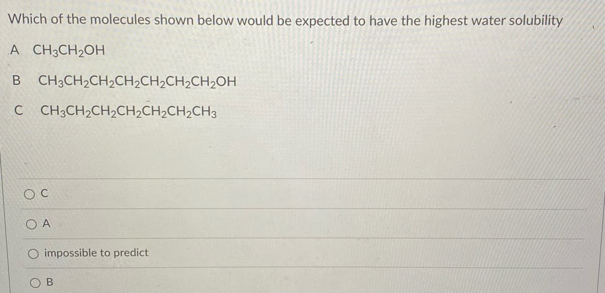 Which of the molecules shown below would be expected to have the highest water solubility
A CH3CH₂OH
B
CH3CH₂CH₂CH₂CH₂CH₂CH₂OH
C CH3CH₂CH₂CH₂CH₂CH₂CH3
Ο Α
O impossible to predict
B