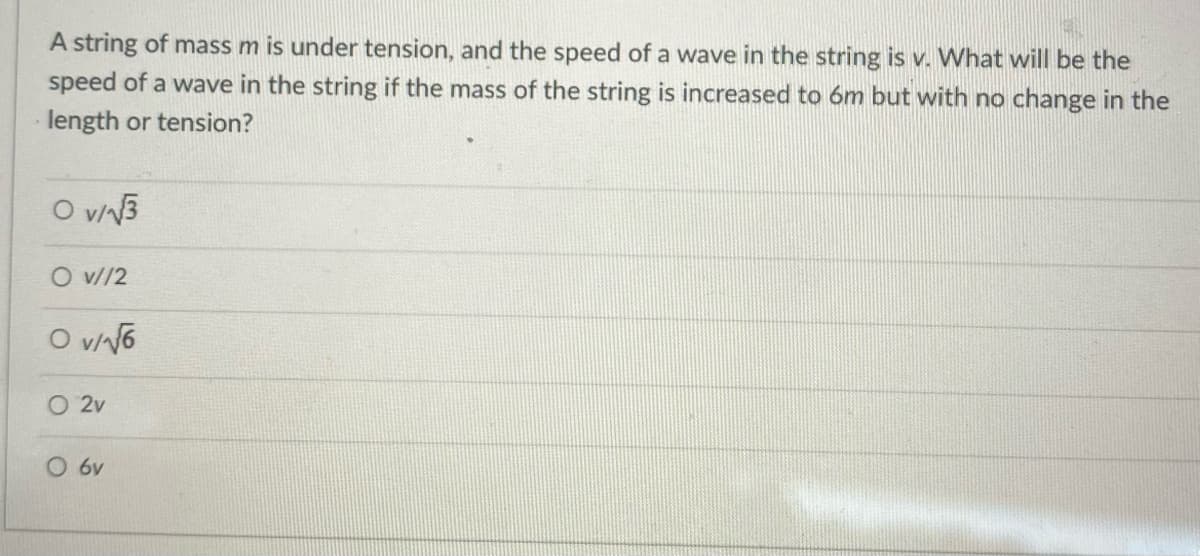 A string of mass m is under tension, and the speed of a wave in the string is v. What will be the
speed of a wave in the string if the mass of the string is increased to 6m but with no change in the
length or tension?
O v/√√3
O v//2
O v/√6
O 2v
O 6v