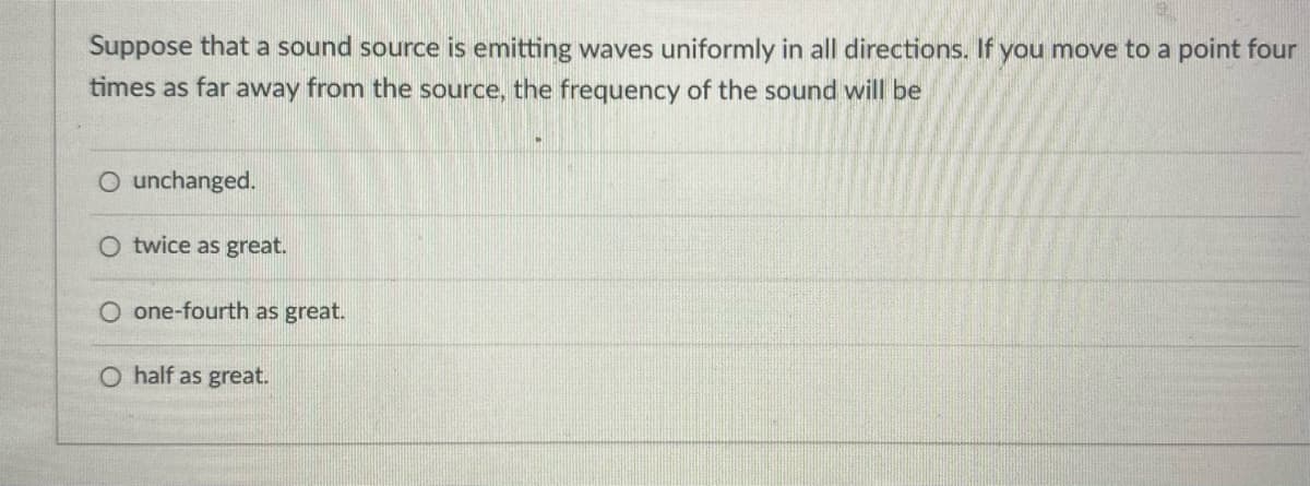 Suppose that a sound source is emitting waves uniformly in all directions. If you move to a point four
times as far away from the source, the frequency of the sound will be
O unchanged.
twice as great.
O one-fourth as great.
O half as great.