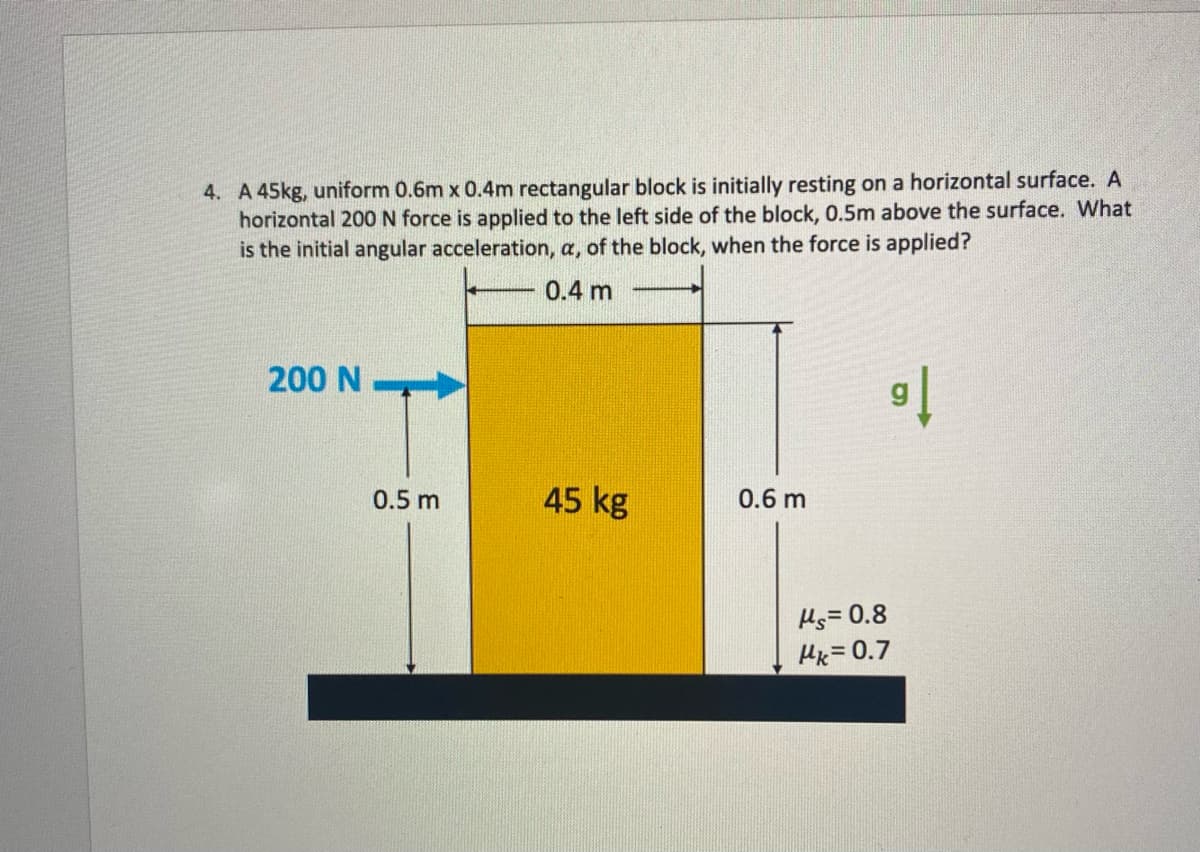 4. A 45kg, uniform 0.6m x 0.4m rectangular block is initially resting on a horizontal surface. A
horizontal 200 N force is applied to the left side of the block, 0.5m above the surface. What
is the initial angular acceleration, a, of the block, when the force is applied?
0.4 m
200 N
0.5 m
45 kg
0.6 m
91
Ms=0.8
Mk=0.7