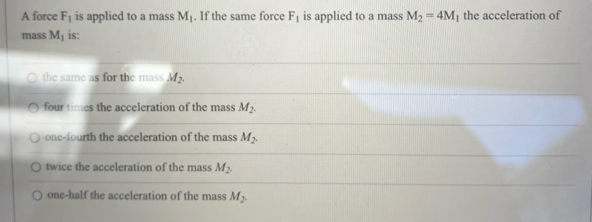 A force F₁ is applied to a mass M₁. If the same force F₁ is applied to a mass M₂ = 4M₁ the acceleration of
mass M₁ is:
O the same as for the mass M₂.
O four times the acceleration of the mass M₂.
O one-fourth the acceleration of the mass M₂.
O twice the acceleration of the mass M₂.
one-half the acceleration of the mass M₂.