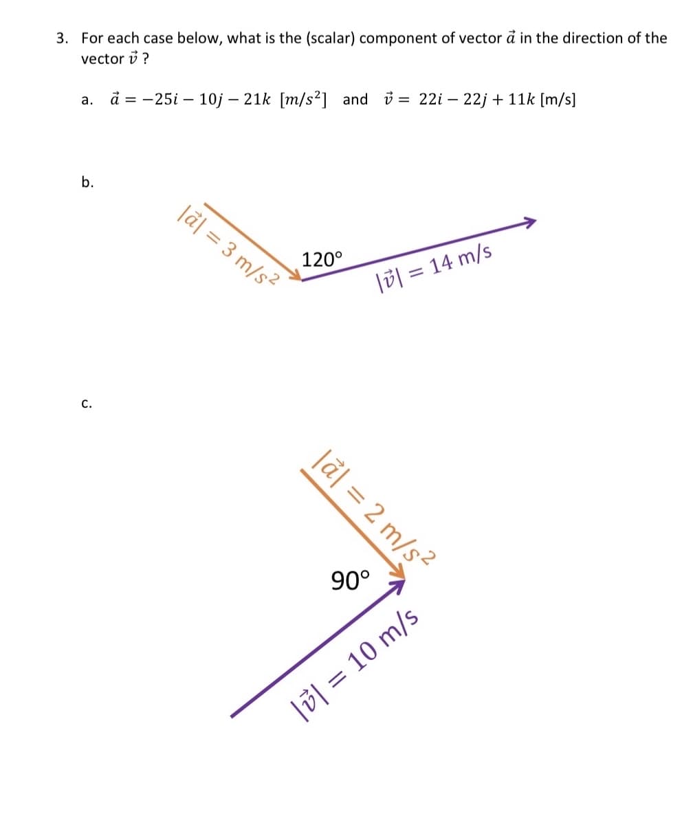 3. For each case below, what is the (scalar) component of vector a in the direction of the
vector ?
a. a = -25i 10j - 21k [m/s²] and = 22i-22j + 11k [m/s]
b.
C.
|a| = 3 m/s²
120°
|a| = 2 m/s²
90°
|| = 14 m/s
|| = 10 m/s