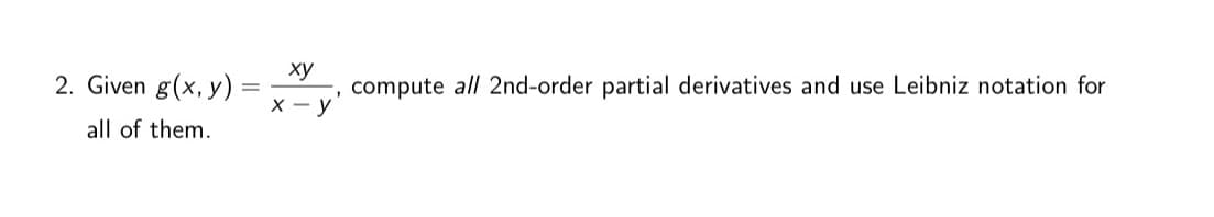 **Question 2:**

Given the function \( g(x, y) = \frac{xy}{x-y} \), compute all second-order partial derivatives and use Leibniz notation for each of them.

---

When computing the second-order partial derivatives, remember to consider the following:

1. **First-order partial derivatives**: Calculate the partial derivative with respect to \( x \) and then with respect to \( y \).

2. **Second-order partial derivatives**:
   - \(\frac{\partial^2 g}{\partial x^2}\): The partial derivative of the first-order derivative with respect to \( x \).
   - \(\frac{\partial^2 g}{\partial y^2}\): The partial derivative of the first-order derivative with respect to \( y \).
   - \(\frac{\partial^2 g}{\partial x \partial y}\) and \(\frac{\partial^2 g}{\partial y \partial x}\): These mixed partial derivatives should be equal if \( g \) is continuous and differentiable.

To solve these, apply the quotient rule and differentiate carefully with respect to the appropriate variable for each derivative calculation.