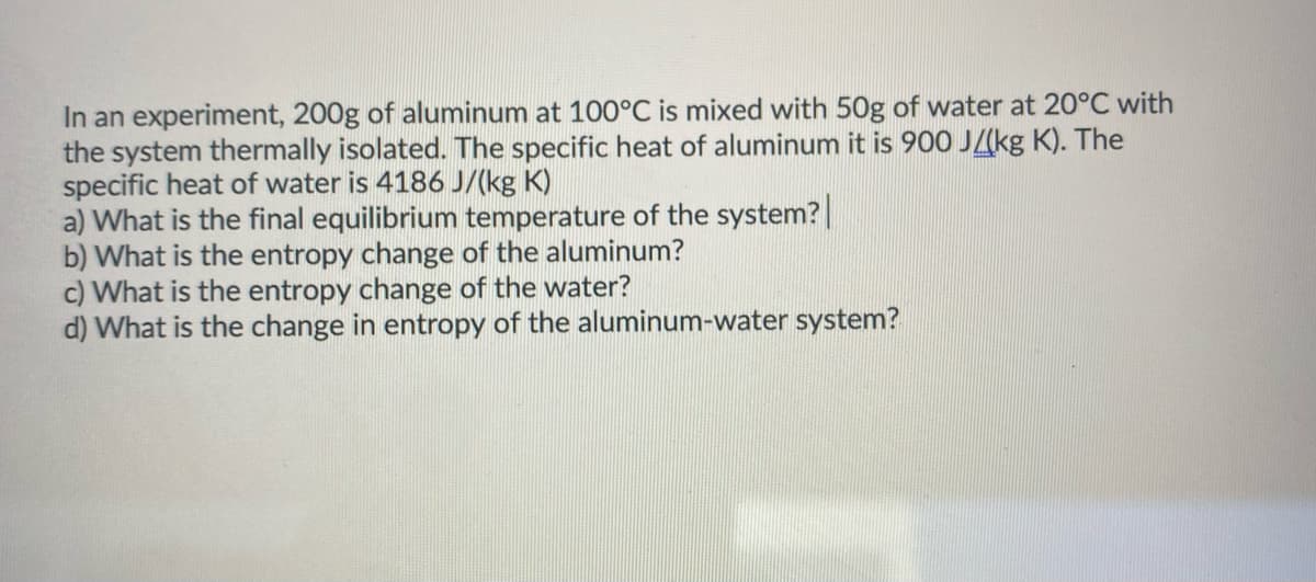 In an experiment, 200g of aluminum at 100°C is mixed with 50g of water at 20°C with
the system thermally isolated. The specific heat of aluminum it is 900 J/(kg K). The
specific heat of water is 4186 J/(kg K)
a) What is the final equilibrium temperature of the system?
b) What is the entropy change of the aluminum?
c) What is the entropy change of the water?
d) What is the change in entropy of the aluminum-water system?