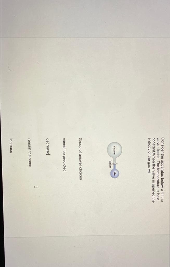 Consider the apparatus below with the
valve closed. The temperature is held
constant. When the valve is opened the
entropy of the gas will
Vacuum
Gas
Valve
Group of answer choices
cannot be predicted
decreasel
remain the same
increase
