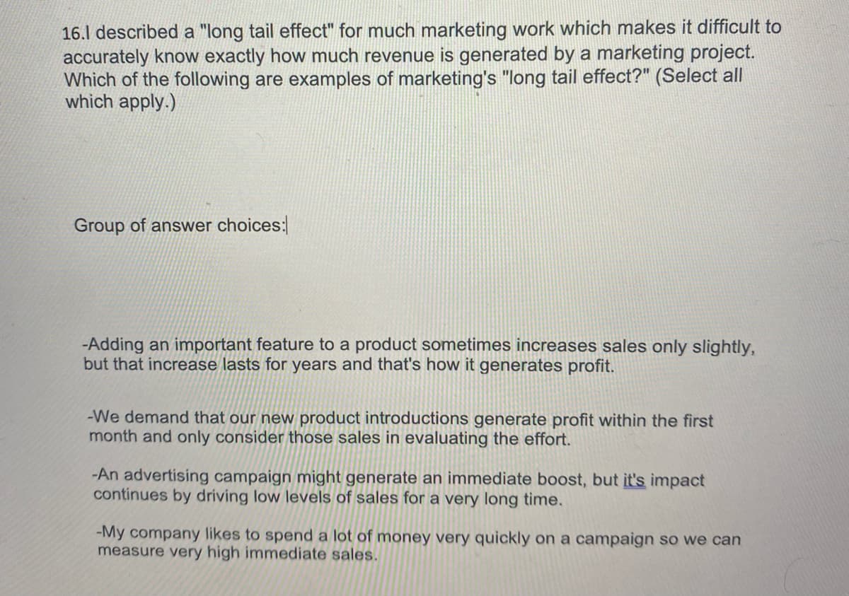 ### Understanding the Long Tail Effect in Marketing

**Question:**
I described a "long tail effect" for much marketing work which makes it difficult to accurately know exactly how much revenue is generated by a marketing project. Which of the following are examples of marketing's "long tail effect?" (Select all which apply.)

**Group of answer choices:**

1. **Adding an important feature to a product sometimes increases sales only slightly, but that increase lasts for years and that's how it generates profit.**
   
2. We demand that our new product introductions generate profit within the first month and only consider those sales in evaluating the effort.
   
3. **An advertising campaign might generate an immediate boost, but its impact continues by driving low levels of sales for a very long time.**
   
4. My company likes to spend a lot of money very quickly on a campaign so we can measure very high immediate sales.

### Explanation:
The term "long tail effect" describes a phenomenon in marketing and sales where the bulk of revenue is generated not from a few high-selling products (or campaign results), but from a large number of products that have lower individual sales figures but collectively make up the majority over a long duration. Here, the correct examples of the long tail effect are:

1. **Adding an important feature...**: This situation exemplifies the long tail effect as the slight increase in sales continues over a long period, gradually accumulating to generate considerable profit.

3. **An advertising campaign might generate...**: This reflects the long tail effect since the campaign's immediate boost is followed by a prolonged period of sustained, albeit lower, sales that eventually contribute significantly to the total revenue. 

The other examples focus on immediate and short-term sales impacts, which do not align with the long tail effect concept.