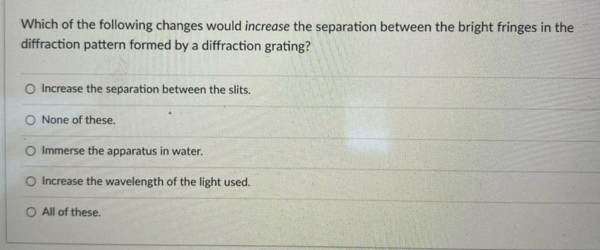 Which of the following changes would increase the separation between the bright fringes in the
diffraction pattern formed by a diffraction grating?
Increase the separation between the slits.
None of these.
O Immerse the apparatus in water.
O Increase the wavelength of the light used.
O All of these.