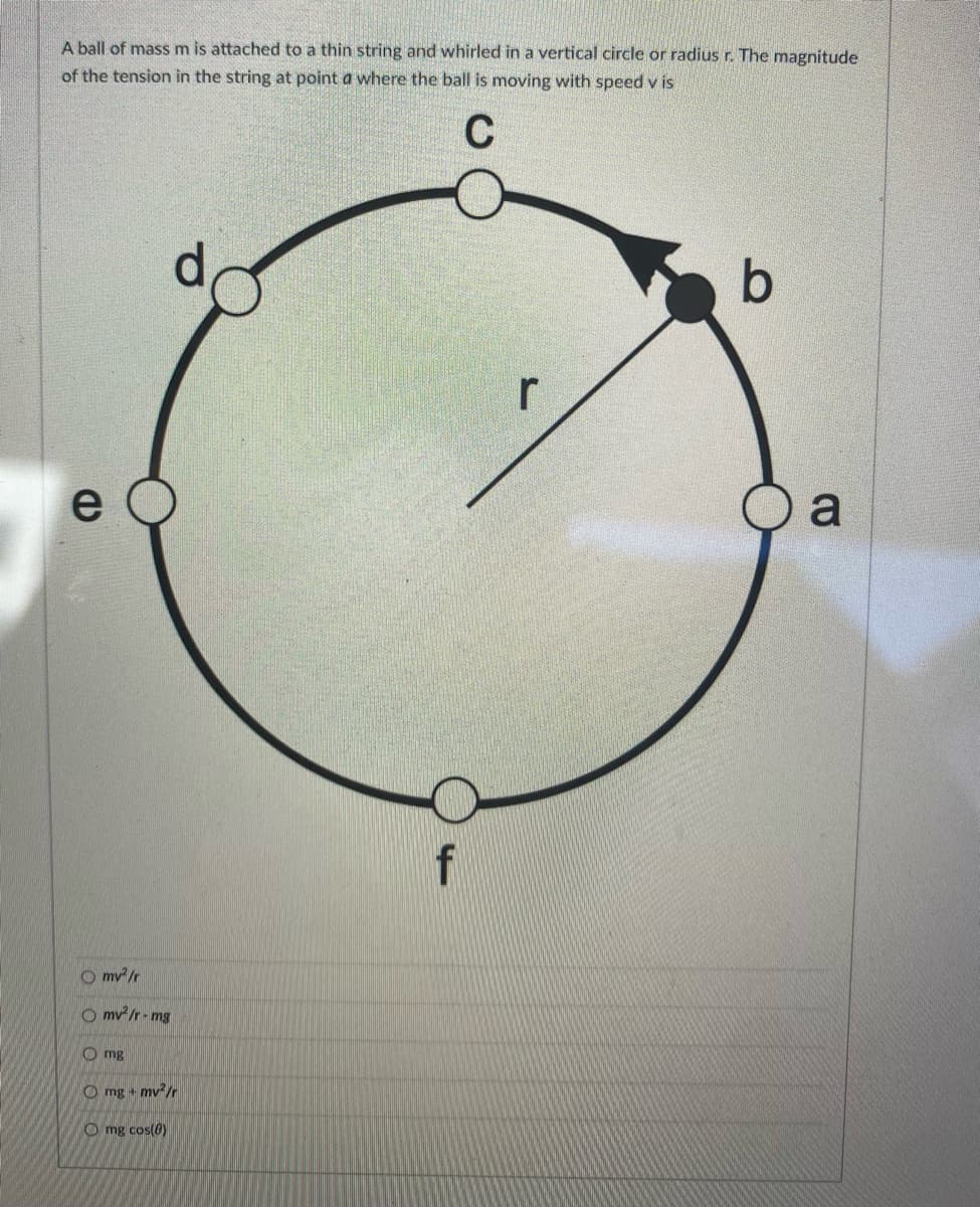 A ball of mass m is attached to a thin string and whirled in a vertical circle or radius r. The magnitude
of the tension in the string at point a where the ball is moving with speed v is
C
e
Omv²/r
Omv²/r-mg
Omg
Omg + mv²/r
Omg cos(8)
f
r
b
a