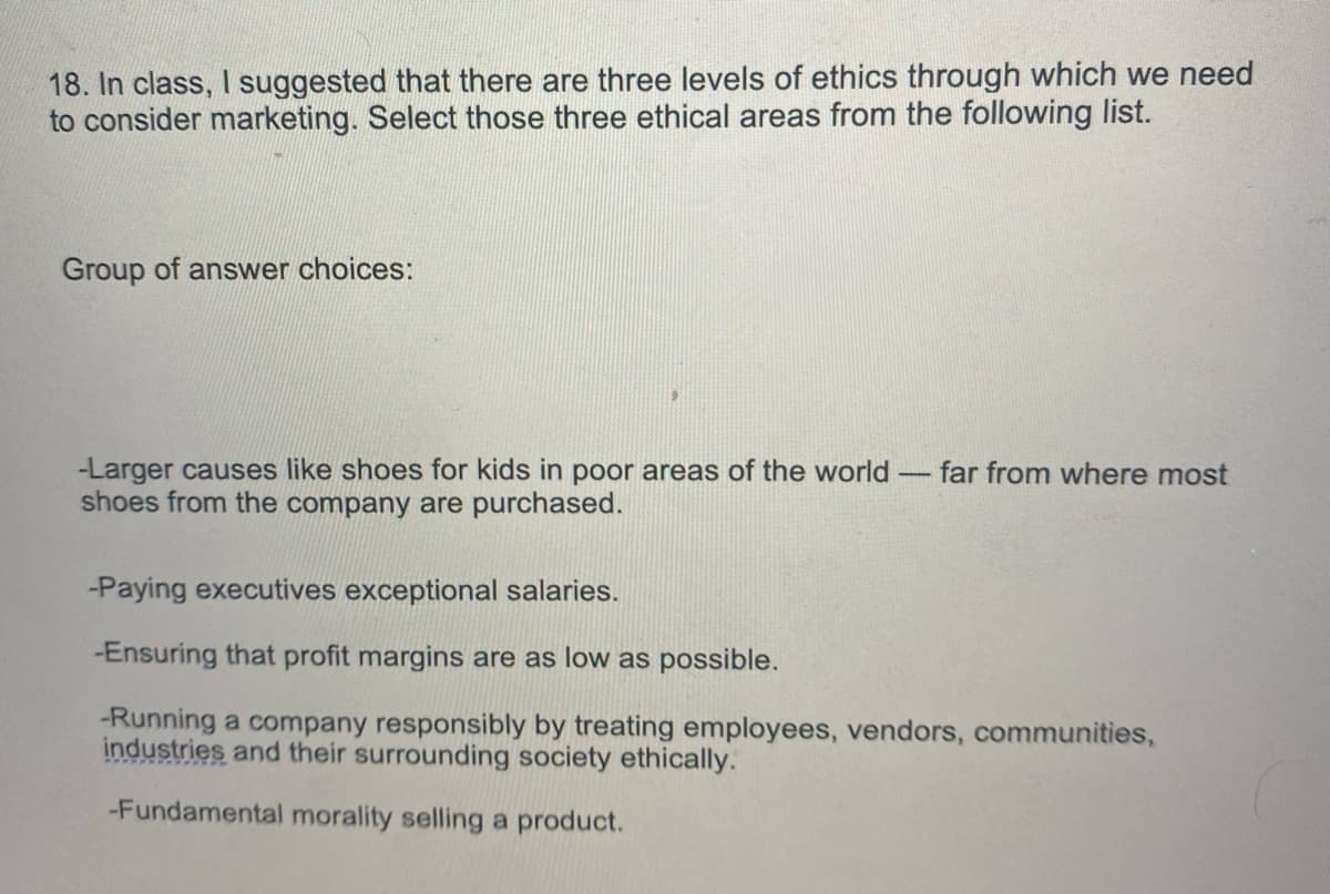 18. In class, I suggested that there are three levels of ethics through which we need
to consider marketing. Select those three ethical areas from the following list.
Group of answer choices:
-Larger causes like shoes for kids in poor areas of the world - far from where most
shoes from the company are purchased.
-Paying executives exceptional salaries.
-Ensuring that profit margins are as low as possible.
-Running a company responsibly by treating employees, vendors, communities,
industries and their surrounding society ethically.
-Fundamental morality selling a product.