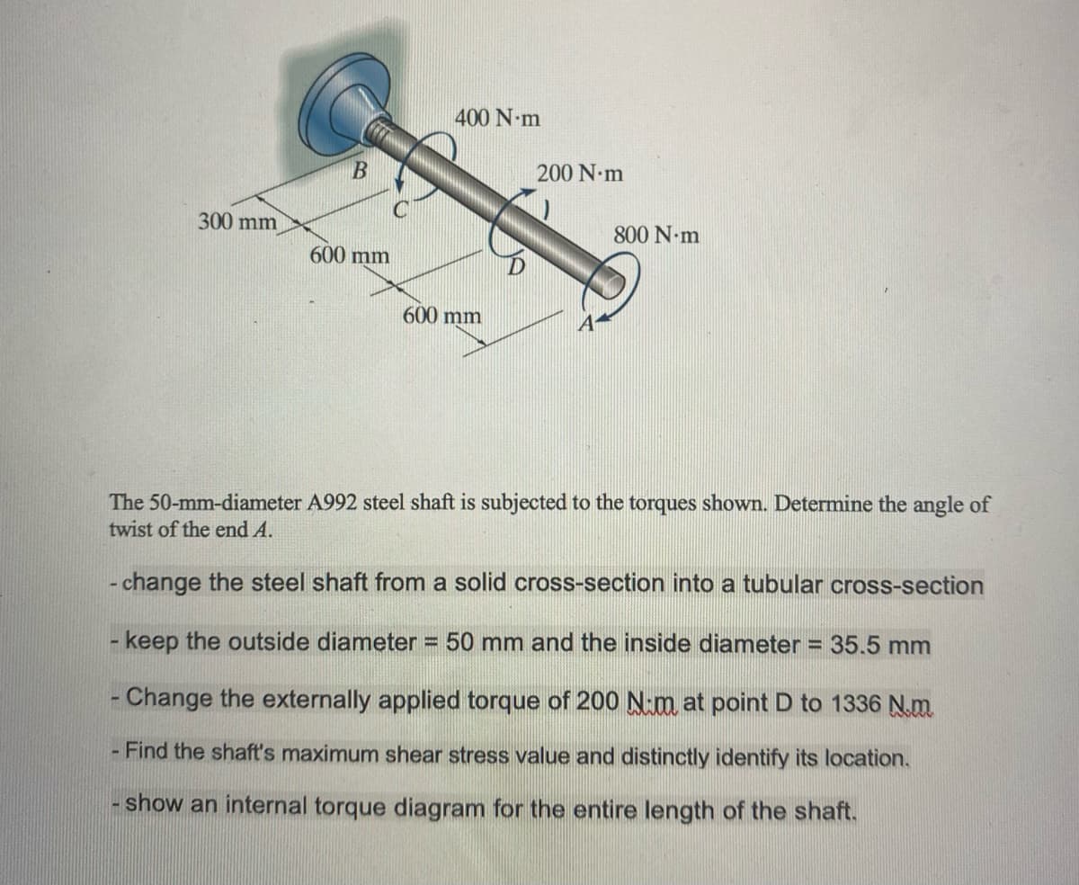 300 mm
B
600 mm
400 N·m
600 mm
200 N·m
800 N·m
The 50-mm-diameter A992 steel shaft is subjected to the torques shown. Determine the angle of
twist of the end A.
- change the steel shaft from a solid cross-section into a tubular cross-section
- keep the outside diameter = 50 mm and the inside diameter = 35.5 mm
- Change the externally applied torque of 200 Nm at point D to 1336 N.m.
- Find the shaft's maximum shear stress value and distinctly identify its location.
- show an internal torque diagram for the entire length of the shaft.