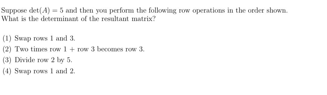 Suppose det(A) = 5 and then you perform the following row operations in the order shown.
What is the determinant of the resultant matrix?
(1) Swap rows 1 and 3.
(2) Two times row 1 + row 3 becomes row 3.
(3) Divide row 2 by 5.
(4) Swap rows 1 and 2.