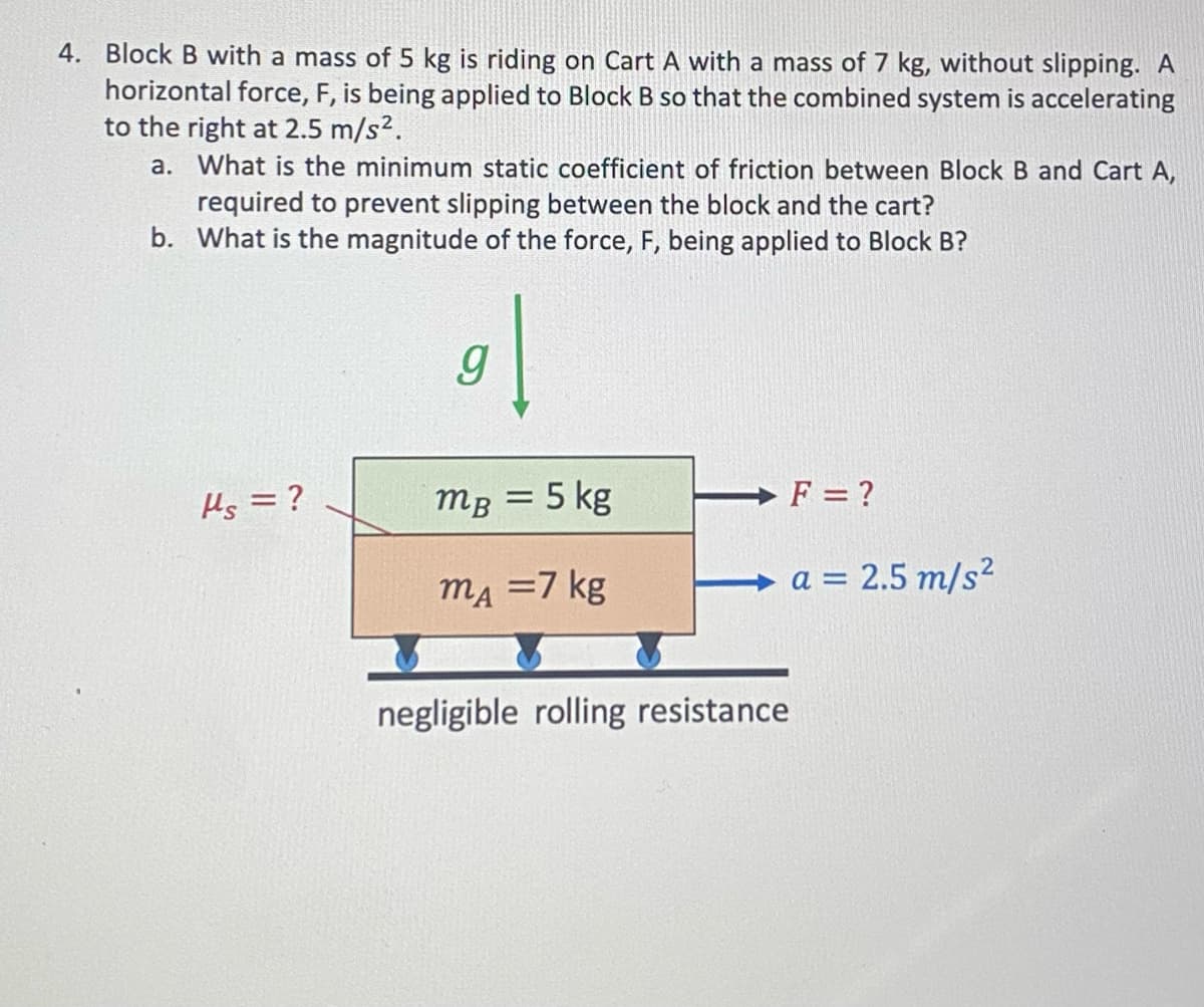 4. Block B with a mass of 5 kg is riding on Cart A with a mass of 7 kg, without slipping. A
horizontal force, F, is being applied to Block B so that the combined system is accelerating
to the right at 2.5 m/s².
a. What is the minimum static coefficient of friction between Block B and Cart A,
required to prevent slipping between the block and the cart?
b. What is the magnitude of the force, F, being applied to Block B?
Hs = ?
9
mB = 5 kg
mA = 7 kg
negligible rolling resistance
F = ?
a = 2.5 m/s²