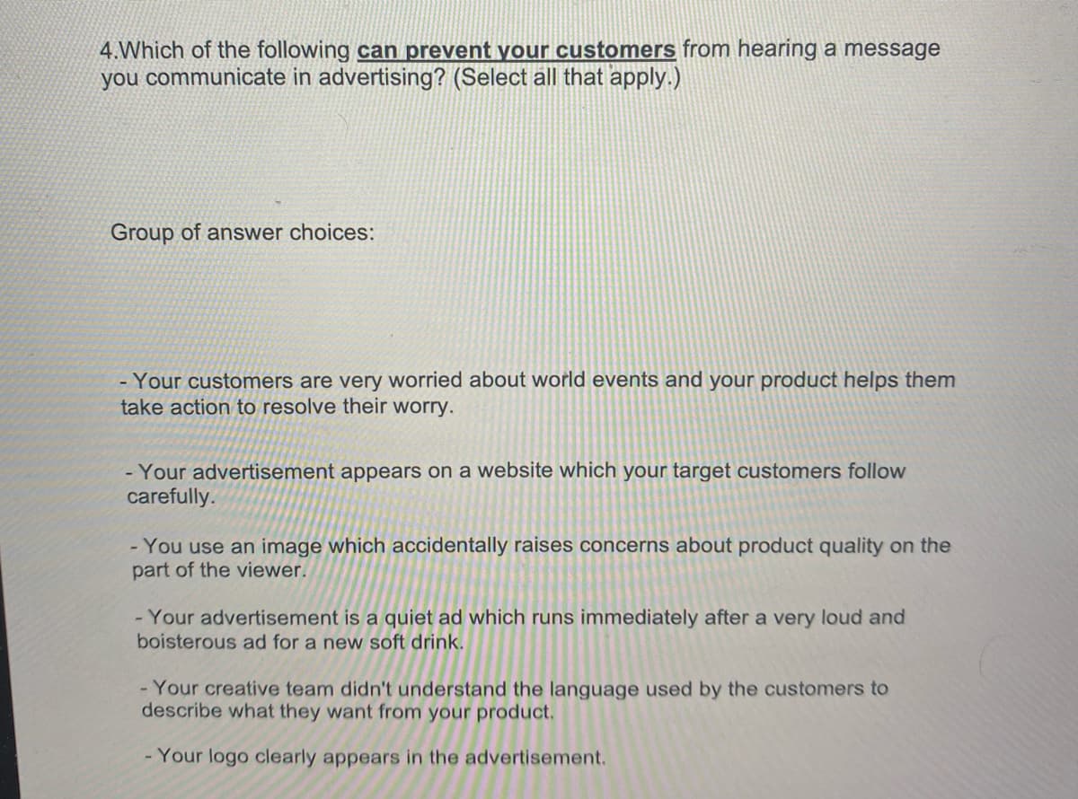 **Question 4:** Which of the following *can prevent your customers* from hearing a message you communicate in advertising? (Select all that apply.)

**Group of Answer Choices:**

- Your customers are very worried about world events and your product helps them take action to resolve their worry.

- Your advertisement appears on a website which your target customers follow carefully.

- You use an image which accidentally raises concerns about product quality on the part of the viewer.

- Your advertisement is a quiet ad which runs immediately after a very loud and boisterous ad for a new soft drink.

- Your creative team didn't understand the language used by the customers to describe what they want from your product.

- Your logo clearly appears in the advertisement.