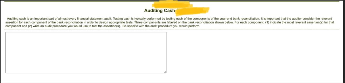 # Auditing Cash

Auditing cash is an important part of almost every financial statement audit. Testing cash is typically performed by testing each of the components of the year-end bank reconciliation. It is important that the auditor consider the relevant assertion for each component of the bank reconciliation in order to design appropriate tests. Three components are labeled on the bank reconciliation shown below. For each component, (1) indicate the most relevant assertion(s) for that component and (2) write an audit procedure you would use to test the assertion(s). Be specific with the audit procedure you would perform.

[There is a blank rectangular space here, presumably for a graph, diagram, or image related to the bank reconciliation components.]

Please fill in the required details to complete your understanding of auditing cash.