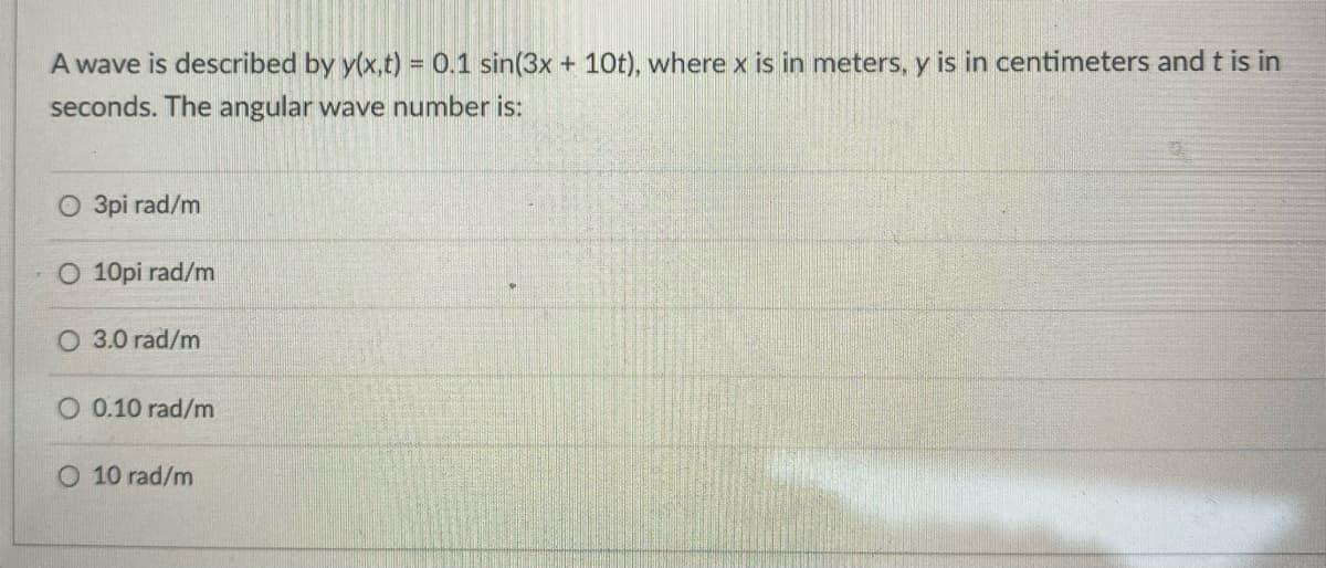 A wave is described by y(x,t) = 0.1 sin(3x + 10t), where x is in meters, y is in centimeters and t is in
seconds. The angular wave number is:
O 3pi rad/m
O 10pi rad/m
O 3.0 rad/m
0.10 rad/m
O 10 rad/m