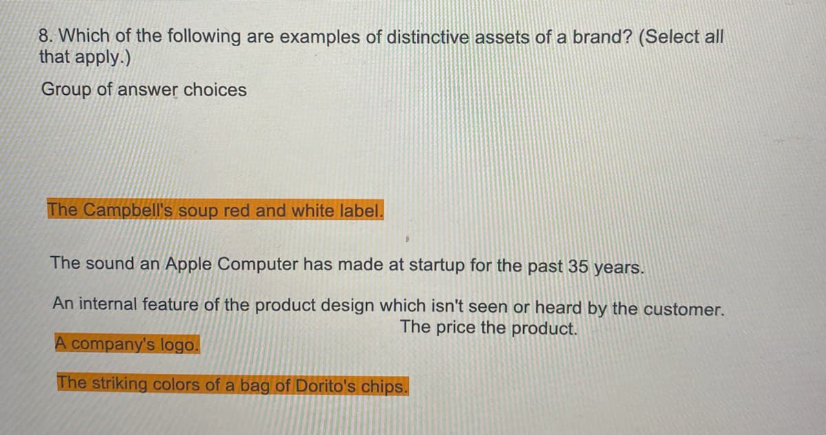 8. Which of the following are examples of distinctive assets of a brand? (Select all
that apply.)
Group of answer choices
The Campbell's soup red and white label.
The sound an Apple Computer has made at startup for the past 35 years.
An internal feature of the product design which isn't seen or heard by the customer.
The price the product.
A company's logo.
The striking colors of a bag of Dorito's chips.