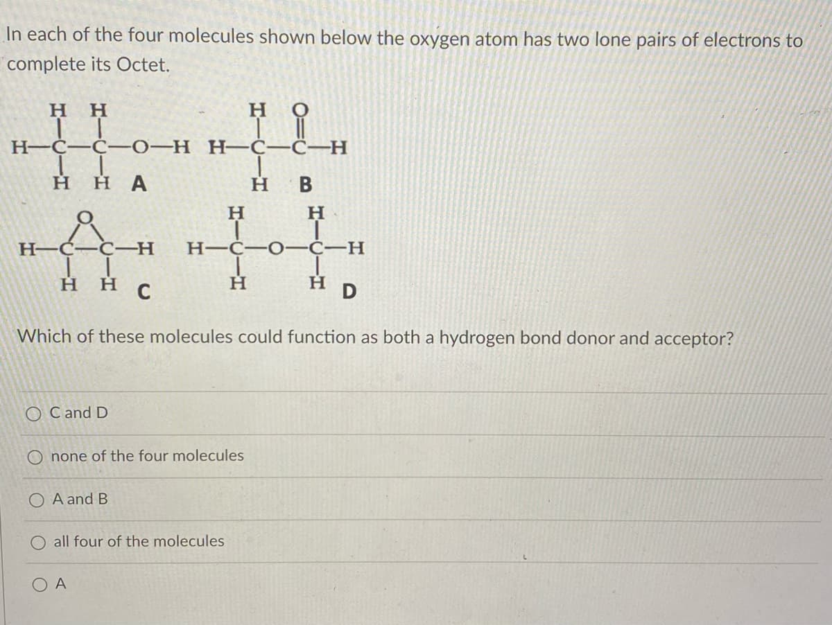 In each of the four molecules shown below the oxygen atom has two lone pairs of electrons to
complete its Octet.
H H
H
i
H-C-C-H
IT
H-C-C-0-H
||
H HA
H B
H
H
H&CH
-H
HIC OIC-H
ннс
Η
H D
Which of these molecules could function as both a hydrogen bond donor and acceptor?
OC and D
none of the four molecules
A and B
all four of the molecules
A