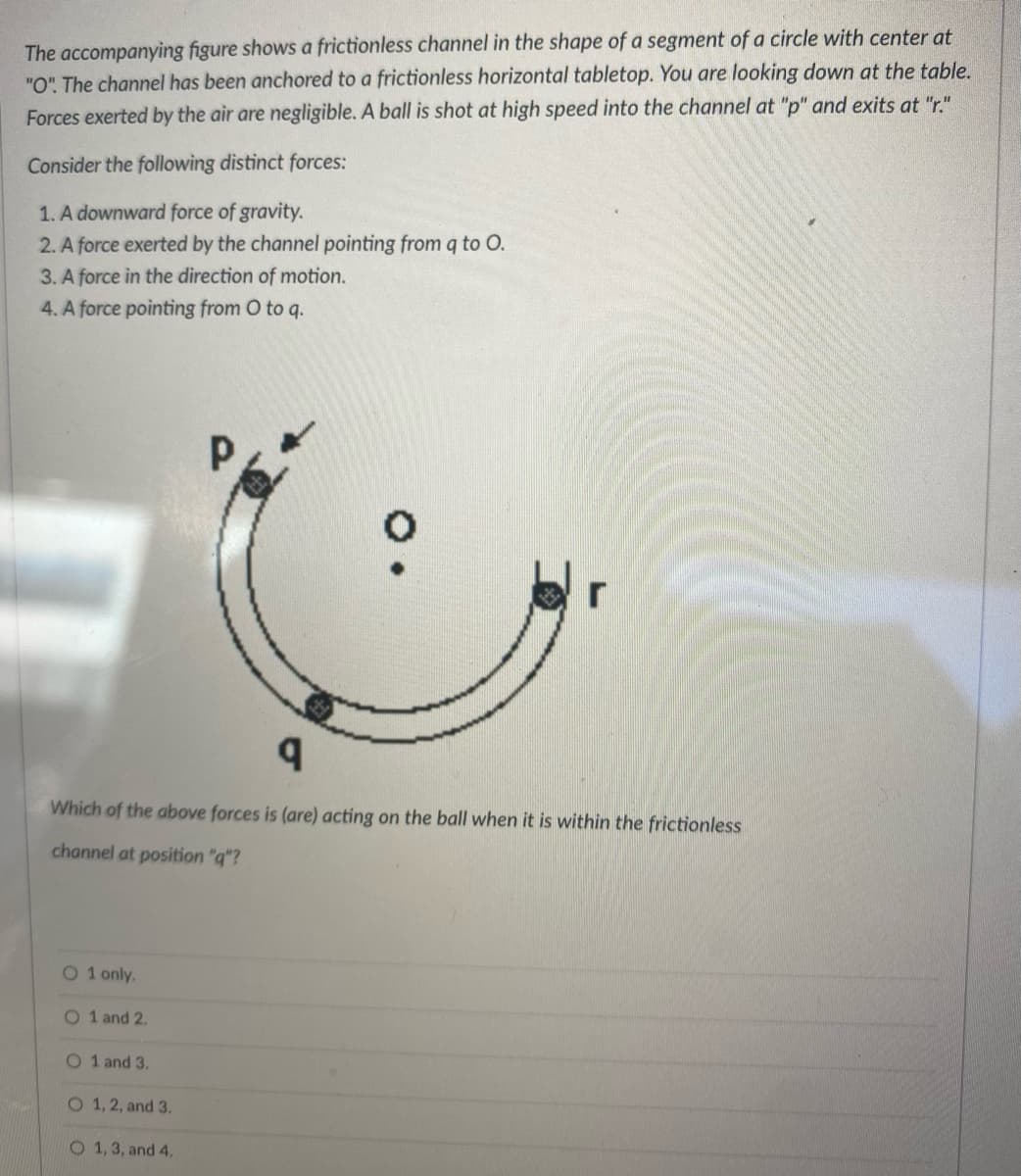 The accompanying figure shows a frictionless channel in the shape of a segment of a circle with center at
"O". The channel has been anchored to a frictionless horizontal tabletop. You are looking down at the table.
Forces exerted by the air are negligible. A ball is shot at high speed into the channel at "p" and exits at "r."
Consider the following distinct forces:
1. A downward force of gravity.
2. A force exerted by the channel pointing from q to O.
3. A force in the direction of motion.
4. A force pointing from O to q.
O 1 only.
q
Which of the above forces is (are) acting on the ball when it is within the frictionless
channel at position "q"?
O 1 and 2.
O 1 and 3.
O 1, 2, and 3.
Р
O 1, 3, and 4.
O