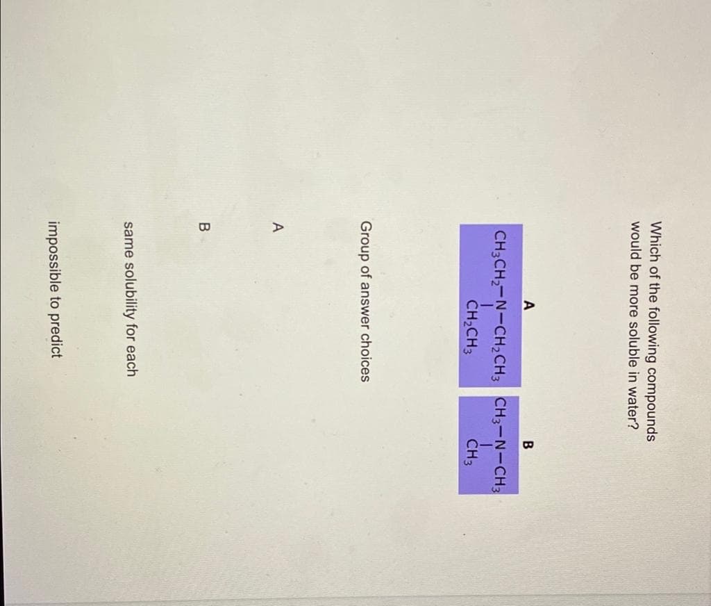 Which of the following compounds
would be more soluble in water?
A
CH3CH,-N-CH2CH3 CH3-N-CH3
CH2CH3
CH3
Group of answer choices
same solubility for each
impossible to predict
