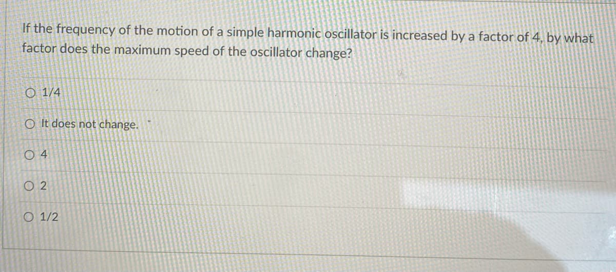 If the frequency of the motion of a simple harmonic oscillator is increased by a factor of 4, by what
factor does the maximum speed of the oscillator change?
1/4
O It does not change.
04
02
O 1/2