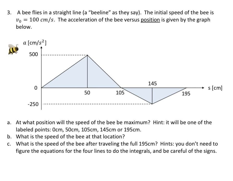 3. A bee flies in a straight line (a "beeline" as they say). The initial speed of the bee is
Vo = 100 cm/s. The acceleration of the bee versus position is given by the graph
below.
a [cm/s²]
500
0
-250
50
105
145
195
s [cm]
a. At what position will the speed of the bee be maximum? Hint: it will be one of the
labeled points: 0cm, 50cm, 105cm, 145cm or 195cm.
b. What is the speed of the bee at that location?
C. What is the speed of the bee after traveling the full 195cm? Hints: you don't need to
figure the equations for the four lines to do the integrals, and be careful of the signs.